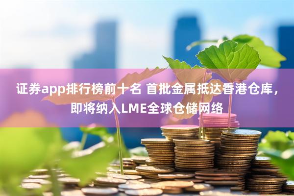 证券app排行榜前十名 首批金属抵达香港仓库，即将纳入LME全球仓储网络