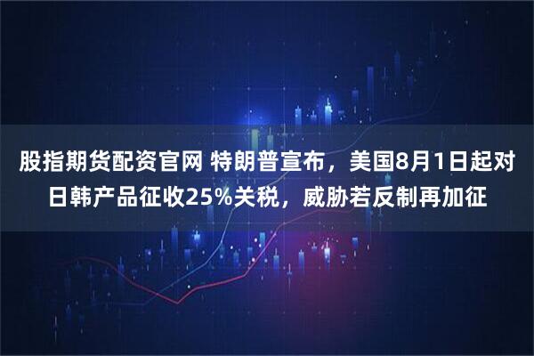 股指期货配资官网 特朗普宣布，美国8月1日起对日韩产品征收25%关税，威胁若反制再加征