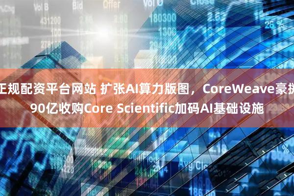 正规配资平台网站 扩张AI算力版图，CoreWeave豪掷90亿收购Core Scientific加码AI基础设施