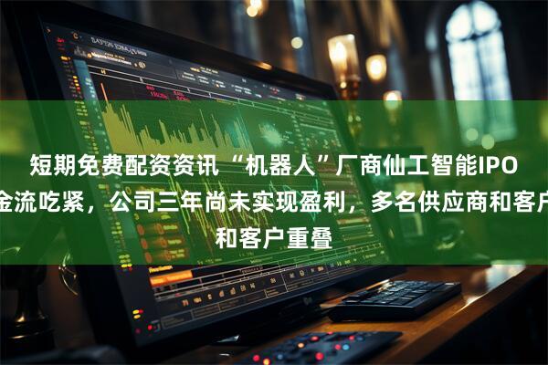 短期免费配资资讯 “机器人”厂商仙工智能IPO：现金流吃紧，公司三年尚未实现盈利，多名供应商和客户重叠