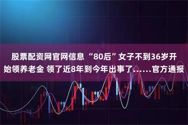 股票配资网官网信息 “80后”女子不到36岁开始领养老金 领了近8年到今年出事了……官方通报