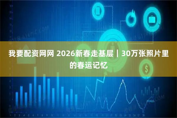 我要配资网网 2026新春走基层｜30万张照片里的春运记忆