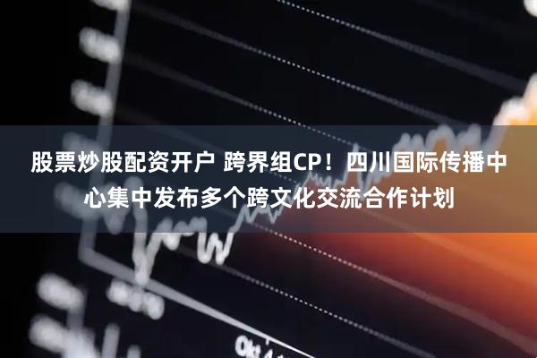 股票炒股配资开户 跨界组CP！四川国际传播中心集中发布多个跨文化交流合作计划