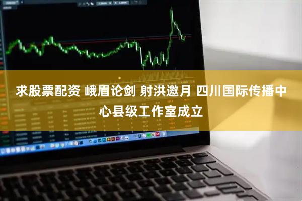 求股票配资 峨眉论剑 射洪邀月 四川国际传播中心县级工作室成立