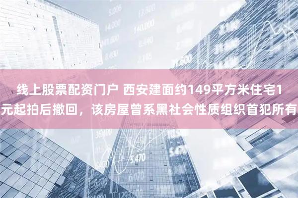 线上股票配资门户 西安建面约149平方米住宅1元起拍后撤回，该房屋曾系黑社会性质组织首犯所有