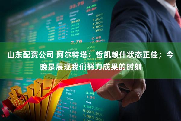 山东配资公司 阿尔特塔：哲凯赖什状态正佳；今晚是展现我们努力成果的时刻