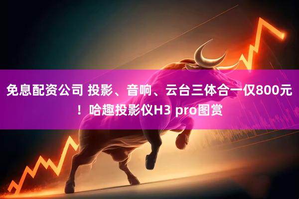 免息配资公司 投影、音响、云台三体合一仅800元！哈趣投影仪H3 pro图赏